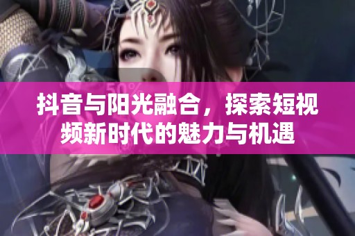 抖音与阳光融合，探索短视频新时代的魅力与机遇