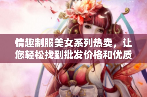 情趣制服美女系列热卖，让您轻松找到批发价格和优质货源来源