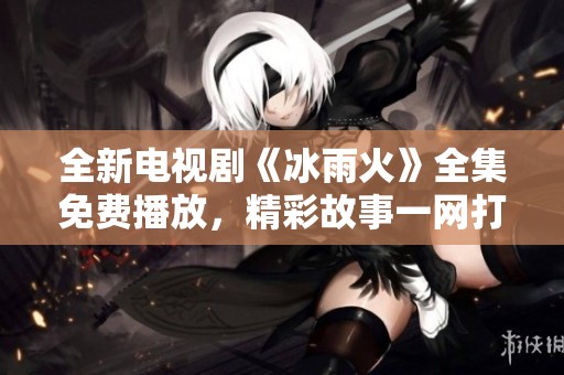 全新电视剧《冰雨火》全集免费播放，精彩故事一网打尽