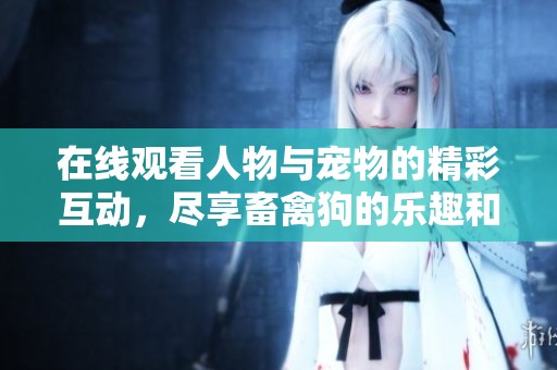 在线观看人物与宠物的精彩互动，尽享畜禽狗的乐趣和感动