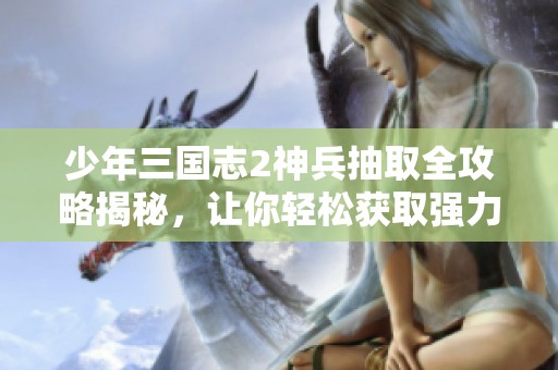 少年三国志2神兵抽取全攻略揭秘，让你轻松获取强力武器与角色