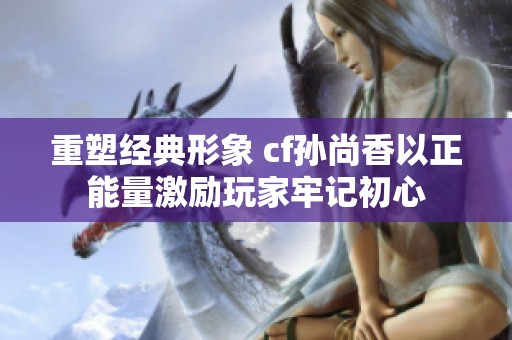 重塑经典形象 cf孙尚香以正能量激励玩家牢记初心