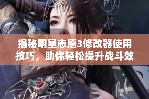 揭秘明星志愿3修改器使用技巧，助你轻松提升战斗效率与技能组合