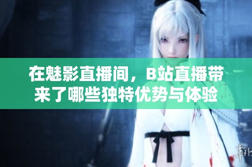 在魅影直播间，B站直播带来了哪些独特优势与体验