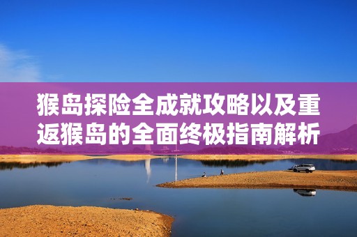 猴岛探险全成就攻略以及重返猴岛的全面终极指南解析