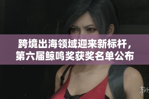 跨境出海领域迎来新标杆，第六届鲸鸣奖获奖名单公布