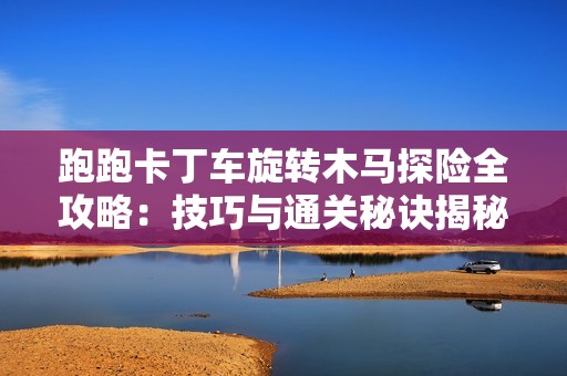 跑跑卡丁车旋转木马探险全攻略：技巧与通关秘诀揭秘