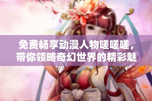 免费畅享动漫人物嗟嗟嗟，带你领略奇幻世界的精彩魅力