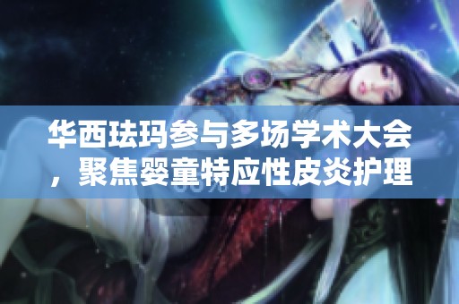 华西珐玛参与多场学术大会，聚焦婴童特应性皮炎护理研究与创新