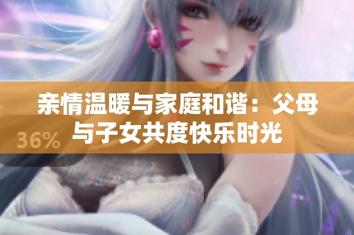 亲情温暖与家庭和谐：父母与子女共度快乐时光