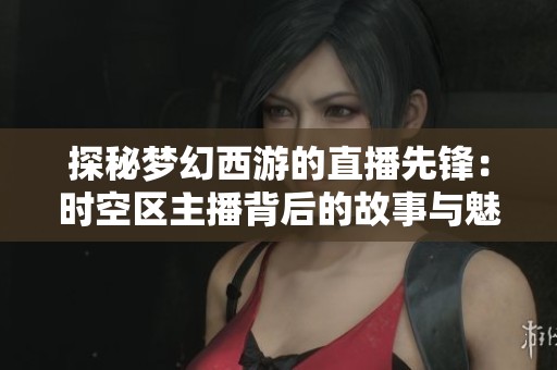 探秘梦幻西游的直播先锋：时空区主播背后的故事与魅力揭秘