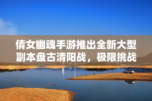 倩女幽魂手游推出全新大型副本盘古清阳战，极限挑战等你来战！