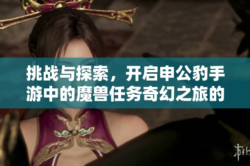 挑战与探索，开启申公豹手游中的魔兽任务奇幻之旅的全新体验