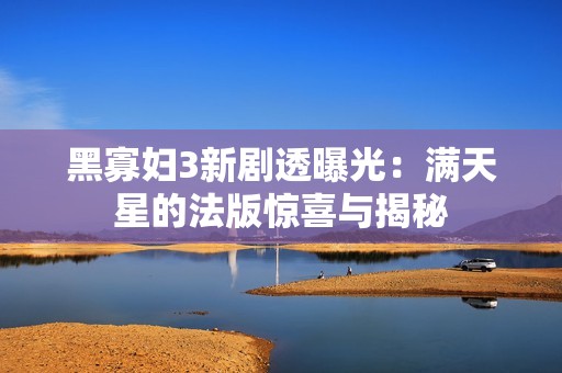 黑寡妇3新剧透曝光：满天星的法版惊喜与揭秘