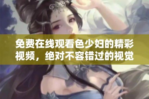 免费在线观看色少妇的精彩视频，绝对不容错过的视觉盛宴