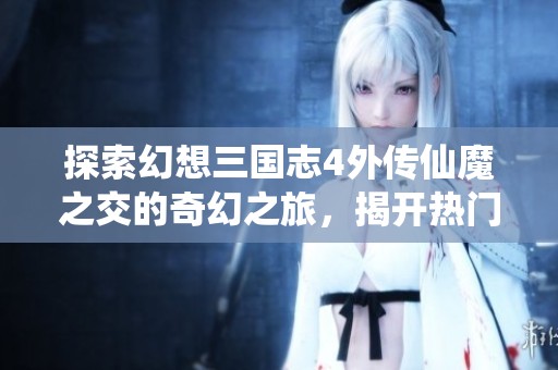 探索幻想三国志4外传仙魔之交的奇幻之旅，揭开热门游戏背后的神秘面纱