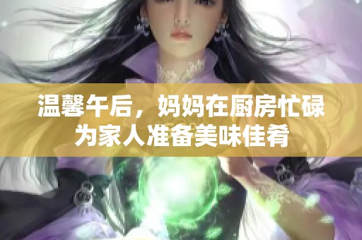 温馨午后，妈妈在厨房忙碌为家人准备美味佳肴