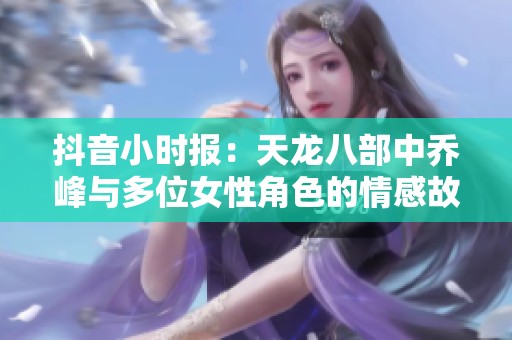 抖音小时报：天龙八部中乔峰与多位女性角色的情感故事解析