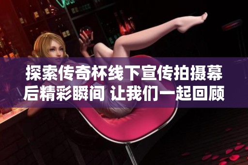 探索传奇杯线下宣传拍摄幕后精彩瞬间 让我们一起回顾这些难忘的时刻！