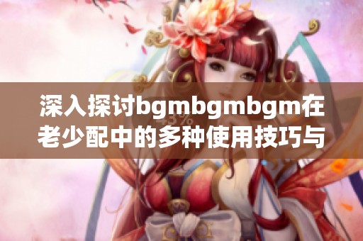 深入探讨bgmbgmbgm在老少配中的多种使用技巧与方法