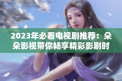 2023年必看电视剧推荐：朵朵影视带你畅享精彩影剧时光