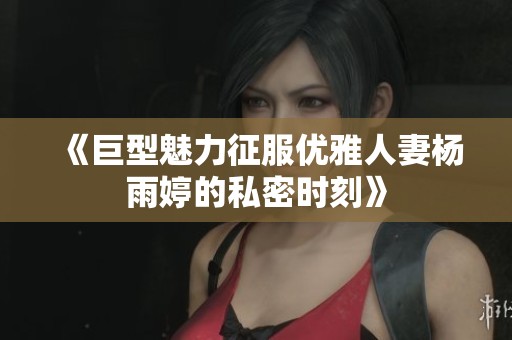 《巨型魅力征服优雅人妻杨雨婷的私密时刻》