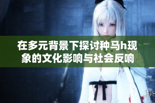 在多元背景下探讨种马h现象的文化影响与社会反响