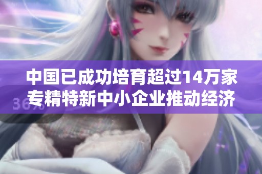 中国已成功培育超过14万家专精特新中小企业推动经济创新发展