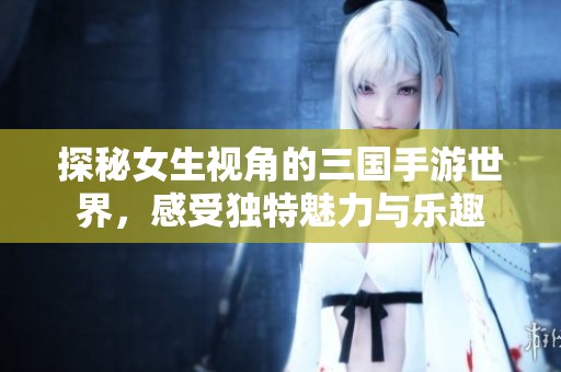 探秘女生视角的三国手游世界，感受独特魅力与乐趣