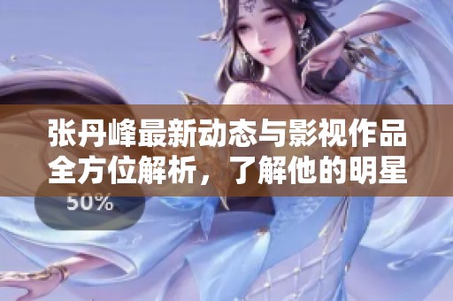 张丹峰最新动态与影视作品全方位解析，了解他的明星生涯与发展历程
