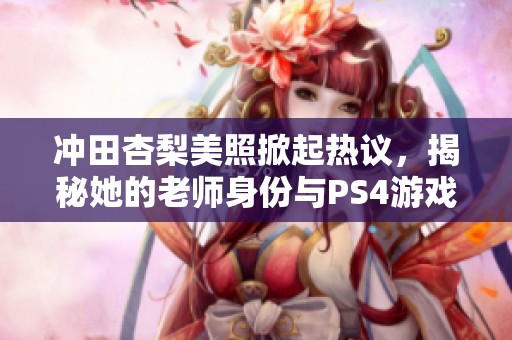 冲田杏梨美照掀起热议，揭秘她的老师身份与PS4游戏日常生活！