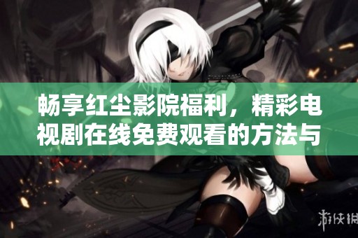 畅享红尘影院福利，精彩电视剧在线免费观看的方法与推荐