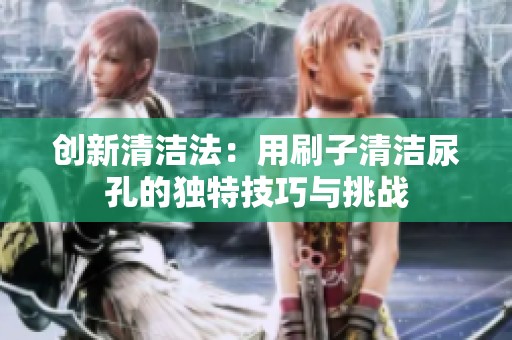 创新清洁法：用刷子清洁尿孔的独特技巧与挑战