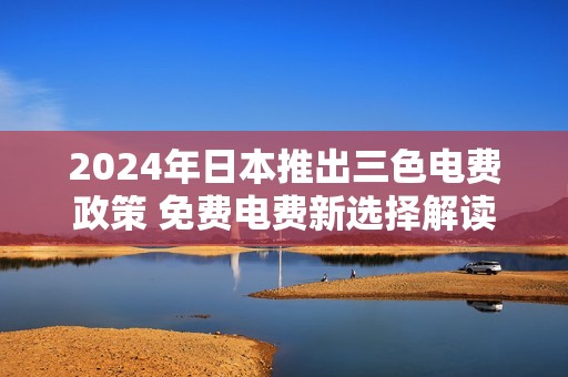 2024年日本推出三色电费政策 免费电费新选择解读
