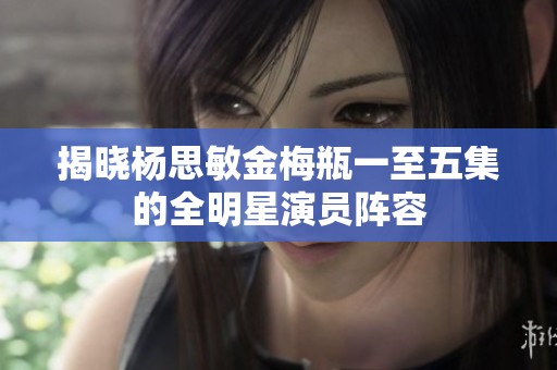 揭晓杨思敏金梅瓶一至五集的全明星演员阵容