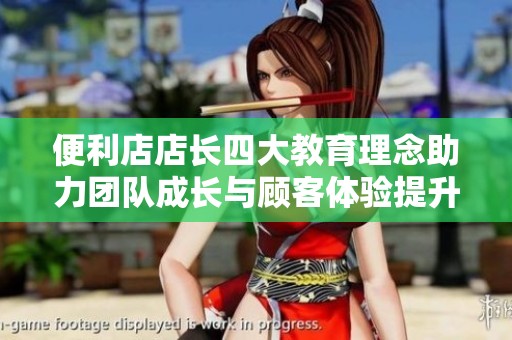 便利店店长四大教育理念助力团队成长与顾客体验提升