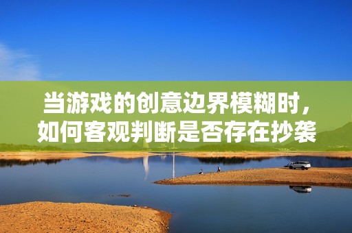 当游戏的创意边界模糊时，如何客观判断是否存在抄袭现象？