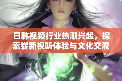 日韩视频行业热潮兴起，探索崭新视听体验与文化交流