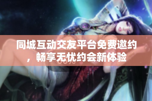 同城互动交友平台免费邀约，畅享无忧约会新体验