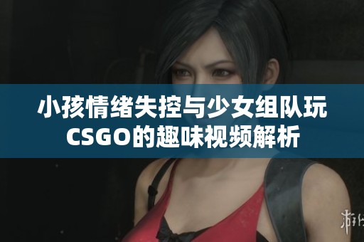 小孩情绪失控与少女组队玩CSGO的趣味视频解析