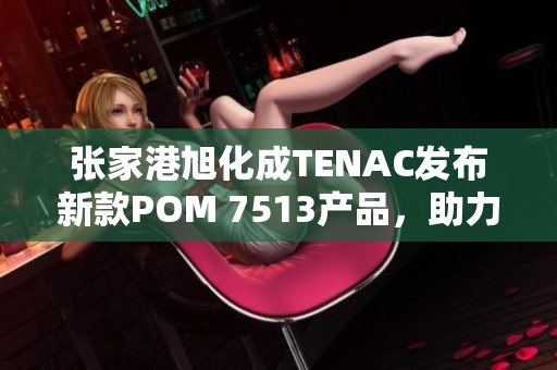 张家港旭化成TENAC发布新款POM 7513产品，助力塑料行业创新与发展