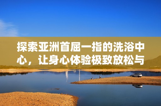探索亚洲首屈一指的洗浴中心，让身心体验极致放松与享受