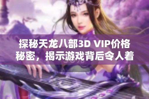 探秘天龙八部3D VIP价格秘密，揭示游戏背后令人着迷的独特魅力