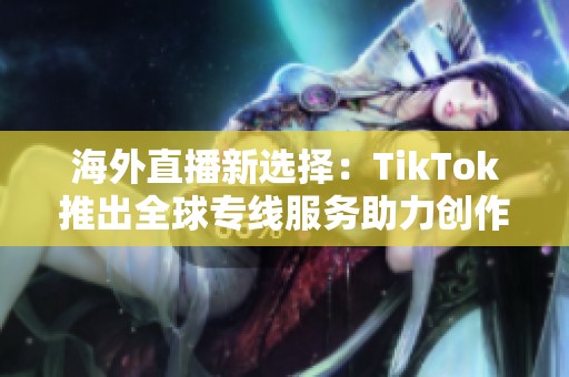 海外直播新选择：TikTok推出全球专线服务助力创作者