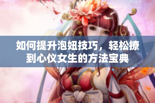 如何提升泡妞技巧，轻松撩到心仪女生的方法宝典