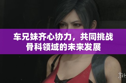 车兄妹齐心协力，共同挑战骨科领域的未来发展