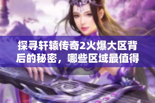 探寻轩辕传奇2火爆大区背后的秘密，哪些区域最值得玩家深入体验和探索呢