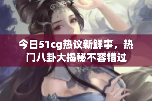 今日51cg热议新鲜事，热门八卦大揭秘不容错过