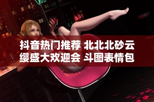 抖音热门推荐 北北北砂云缨盛大欢迎会 斗图表情包欢乐分享盛宴