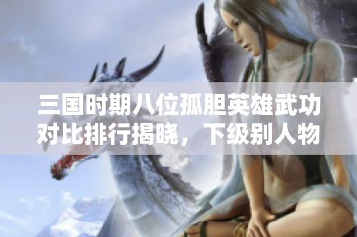 三国时期八位孤胆英雄武功对比排行揭晓，下级别人物同样勇敢无畏引人关注